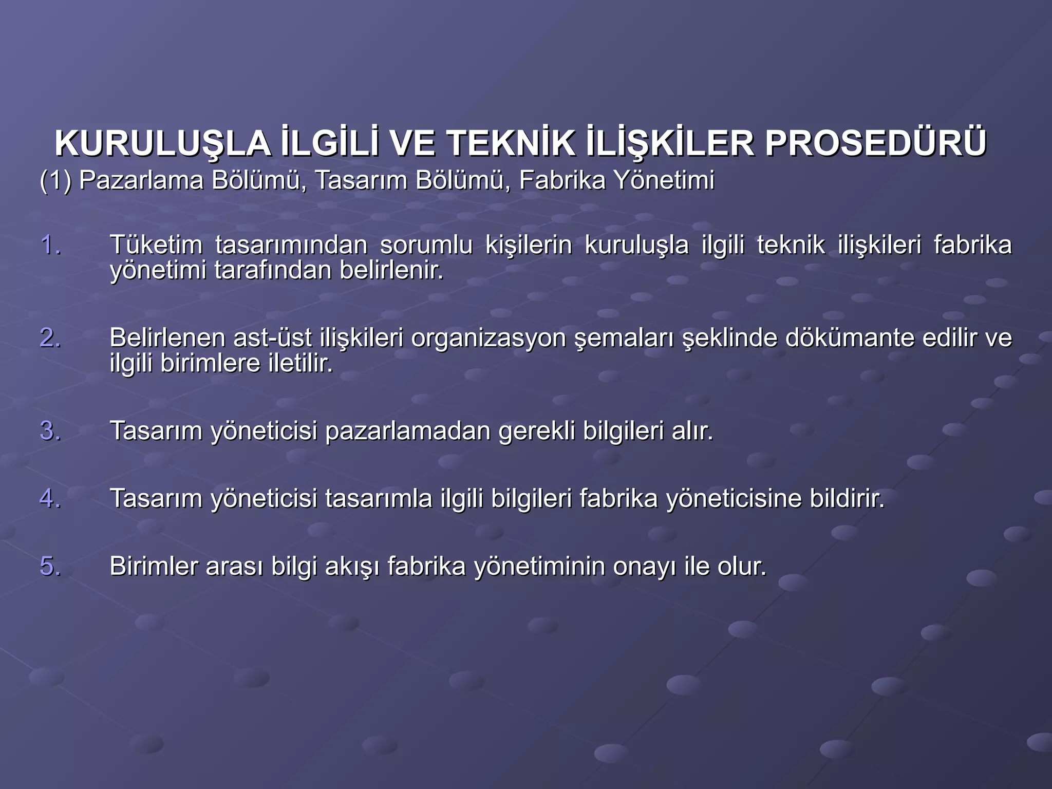 KURULUŞLA İLGİLİ VE TEKNİK İLİŞKİLER PROSEDÜRÜKURULUŞLA İLGİLİ VE TEKNİK İLİŞKİLER PROSEDÜRÜ
(1) Pazarlama Bölümü, Tasarım Bölümü, Fabrika Yönetimi(1) Pazarlama Bölümü, Tasarım Bölümü, Fabrika Yönetimi
1.1. Tüketim tasarımından sorumlu kişilerin kuruluşla ilgili teknik ilişkileri fabrikaTüketim tasarımından sorumlu kişilerin kuruluşla ilgili teknik ilişkileri fabrika
yönetimi tarafından belirlenir.yönetimi tarafından belirlenir.
2.2. Belirlenen ast-üst ilişkileri organizasyon şemaları şeklinde dökümante edilir veBelirlenen ast-üst ilişkileri organizasyon şemaları şeklinde dökümante edilir ve
ilgili birimlere iletilir.ilgili birimlere iletilir.
3.3. Tasarım yöneticisi pazarlamadan gerekli bilgileri alır.Tasarım yöneticisi pazarlamadan gerekli bilgileri alır.
4.4. Tasarım yöneticisi tasarımla ilgili bilgileri fabrika yöneticisine bildirir.Tasarım yöneticisi tasarımla ilgili bilgileri fabrika yöneticisine bildirir.
5.5. Birimler arası bilgi akışı fabrika yönetiminin onayı ile olur.Birimler arası bilgi akışı fabrika yönetiminin onayı ile olur.
 
