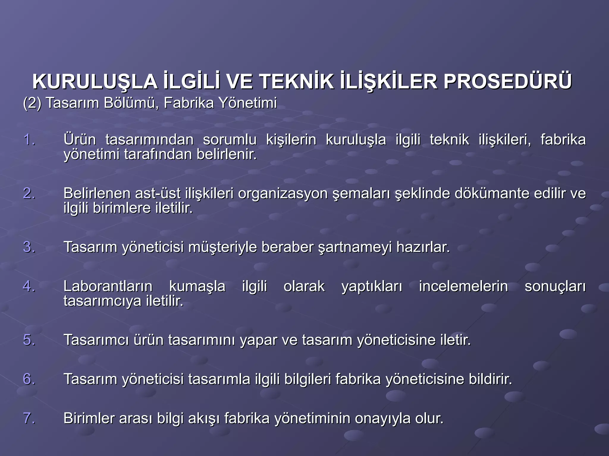 KURULUŞLA İLGİLİ VE TEKNİK İLİŞKİLER PROSEDÜRÜKURULUŞLA İLGİLİ VE TEKNİK İLİŞKİLER PROSEDÜRÜ
(2) Tasarım Bölümü, Fabrika Yönetimi(2) Tasarım Bölümü, Fabrika Yönetimi
1.1. Ürün tasarımından sorumlu kişilerin kuruluşla ilgili teknik ilişkileri, fabrikaÜrün tasarımından sorumlu kişilerin kuruluşla ilgili teknik ilişkileri, fabrika
yönetimi tarafından belirlenir.yönetimi tarafından belirlenir.
2.2. Belirlenen ast-üst ilişkileri organizasyon şemaları şeklinde dökümante edilir veBelirlenen ast-üst ilişkileri organizasyon şemaları şeklinde dökümante edilir ve
ilgili birimlere iletilir.ilgili birimlere iletilir.
3.3. Tasarım yöneticisi müşteriyle beraber şartnameyi hazırlar.Tasarım yöneticisi müşteriyle beraber şartnameyi hazırlar.
4.4. Laborantların kumaşla ilgili olarak yaptıkları incelemelerin sonuçlarıLaborantların kumaşla ilgili olarak yaptıkları incelemelerin sonuçları
tasarımcıya iletilir.tasarımcıya iletilir.
5.5. Tasarımcı ürün tasarımını yapar ve tasarım yöneticisine iletir.Tasarımcı ürün tasarımını yapar ve tasarım yöneticisine iletir.
6.6. Tasarım yöneticisi tasarımla ilgili bilgileri fabrika yöneticisine bildirir.Tasarım yöneticisi tasarımla ilgili bilgileri fabrika yöneticisine bildirir.
7.7. Birimler arası bilgi akışı fabrika yönetiminin onayıyla olur.Birimler arası bilgi akışı fabrika yönetiminin onayıyla olur.
 