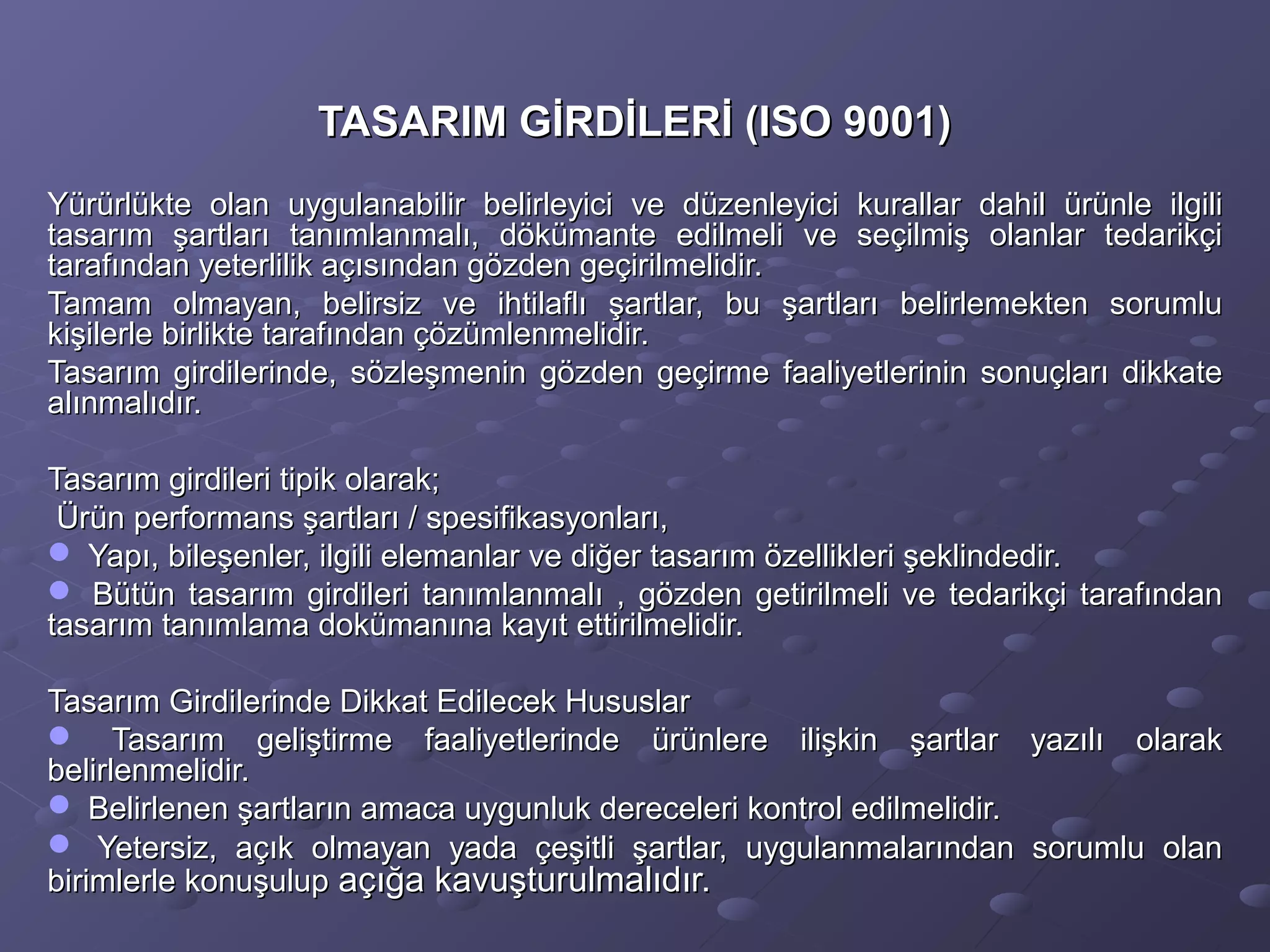TASARIM GİRDİLERİ (ISO 9001)TASARIM GİRDİLERİ (ISO 9001)
Yürürlükte olan uygulanabilir belirleyici ve düzenleyici kurallar dahil ürünle ilgiliYürürlükte olan uygulanabilir belirleyici ve düzenleyici kurallar dahil ürünle ilgili
tasarım şartları tanımlanmalı, dökümante edilmeli ve seçilmiş olanlar tedarikçitasarım şartları tanımlanmalı, dökümante edilmeli ve seçilmiş olanlar tedarikçi
tarafından yeterlilik açısından gözden geçirilmelidir.tarafından yeterlilik açısından gözden geçirilmelidir.
Tamam olmayan, belirsiz ve ihtilaflı şartlar, bu şartları belirlemekten sorumluTamam olmayan, belirsiz ve ihtilaflı şartlar, bu şartları belirlemekten sorumlu
kişilerle birlikte tarafından çözümlenmelidir.kişilerle birlikte tarafından çözümlenmelidir.
Tasarım girdilerinde, sözleşmenin gözden geçirme faaliyetlerinin sonuçları dikkateTasarım girdilerinde, sözleşmenin gözden geçirme faaliyetlerinin sonuçları dikkate
alınmalıdır.alınmalıdır.
Tasarım girdileri tipik olarak;Tasarım girdileri tipik olarak;
Ürün performans şartları / spesifikasyonları,Ürün performans şartları / spesifikasyonları,
 Yapı, bileşenler, ilgili elemanlar ve diğer tasarım özellikleri şeklindedir.Yapı, bileşenler, ilgili elemanlar ve diğer tasarım özellikleri şeklindedir.
 Bütün tasarım girdileri tanımlanmalı , gözden getirilmeli ve tedarikçi tarafındanBütün tasarım girdileri tanımlanmalı , gözden getirilmeli ve tedarikçi tarafından
tasarım tanımlama dokümanına kayıt ettirilmelidir.tasarım tanımlama dokümanına kayıt ettirilmelidir.
Tasarım Girdilerinde Dikkat Edilecek HususlarTasarım Girdilerinde Dikkat Edilecek Hususlar
 Tasarım geliştirme faaliyetlerinde ürünlere ilişkin şartlar yazılı olarakTasarım geliştirme faaliyetlerinde ürünlere ilişkin şartlar yazılı olarak
belirlenmelidir.belirlenmelidir.
 Belirlenen şartların amaca uygunluk dereceleri kontrol edilmelidir.Belirlenen şartların amaca uygunluk dereceleri kontrol edilmelidir.
 Yetersiz, açık olmayan yada çeşitli şartlar, uygulanmalarından sorumlu olanYetersiz, açık olmayan yada çeşitli şartlar, uygulanmalarından sorumlu olan
birimlerle konuşulupbirimlerle konuşulup açığa kavuşturulmalıdır.açığa kavuşturulmalıdır.
 