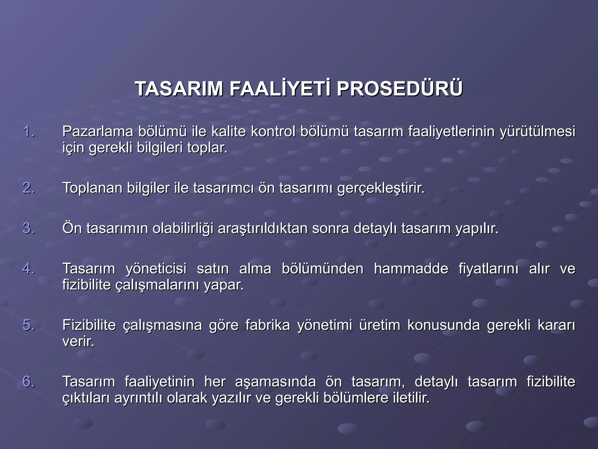 TASARIM FAALİYETİ PROSEDÜRÜTASARIM FAALİYETİ PROSEDÜRÜ
1.1. Pazarlama bölümü ile kalite kontrol bölümü tasarım faaliyetlerinin yürütülmesiPazarlama bölümü ile kalite kontrol bölümü tasarım faaliyetlerinin yürütülmesi
için gerekli bilgileri toplar.için gerekli bilgileri toplar.
2.2. Toplanan bilgiler ile tasarımcı ön tasarımı gerçekleştirir.Toplanan bilgiler ile tasarımcı ön tasarımı gerçekleştirir.
3.3. Ön tasarımın olabilirliği araştırıldıktan sonra detaylı tasarım yapılır.Ön tasarımın olabilirliği araştırıldıktan sonra detaylı tasarım yapılır.
4.4. Tasarım yöneticisi satın alma bölümünden hammadde fiyatlarını alır veTasarım yöneticisi satın alma bölümünden hammadde fiyatlarını alır ve
fizibilite çalışmalarını yapar.fizibilite çalışmalarını yapar.
5.5. Fizibilite çalışmasına göre fabrika yönetimi üretim konusunda gerekli kararıFizibilite çalışmasına göre fabrika yönetimi üretim konusunda gerekli kararı
verir.verir.
6.6. Tasarım faaliyetinin her aşamasında ön tasarım, detaylı tasarım fizibiliteTasarım faaliyetinin her aşamasında ön tasarım, detaylı tasarım fizibilite
çıktıları ayrıntılı olarak yazılır ve gerekli bölümlere iletilir.çıktıları ayrıntılı olarak yazılır ve gerekli bölümlere iletilir.
 