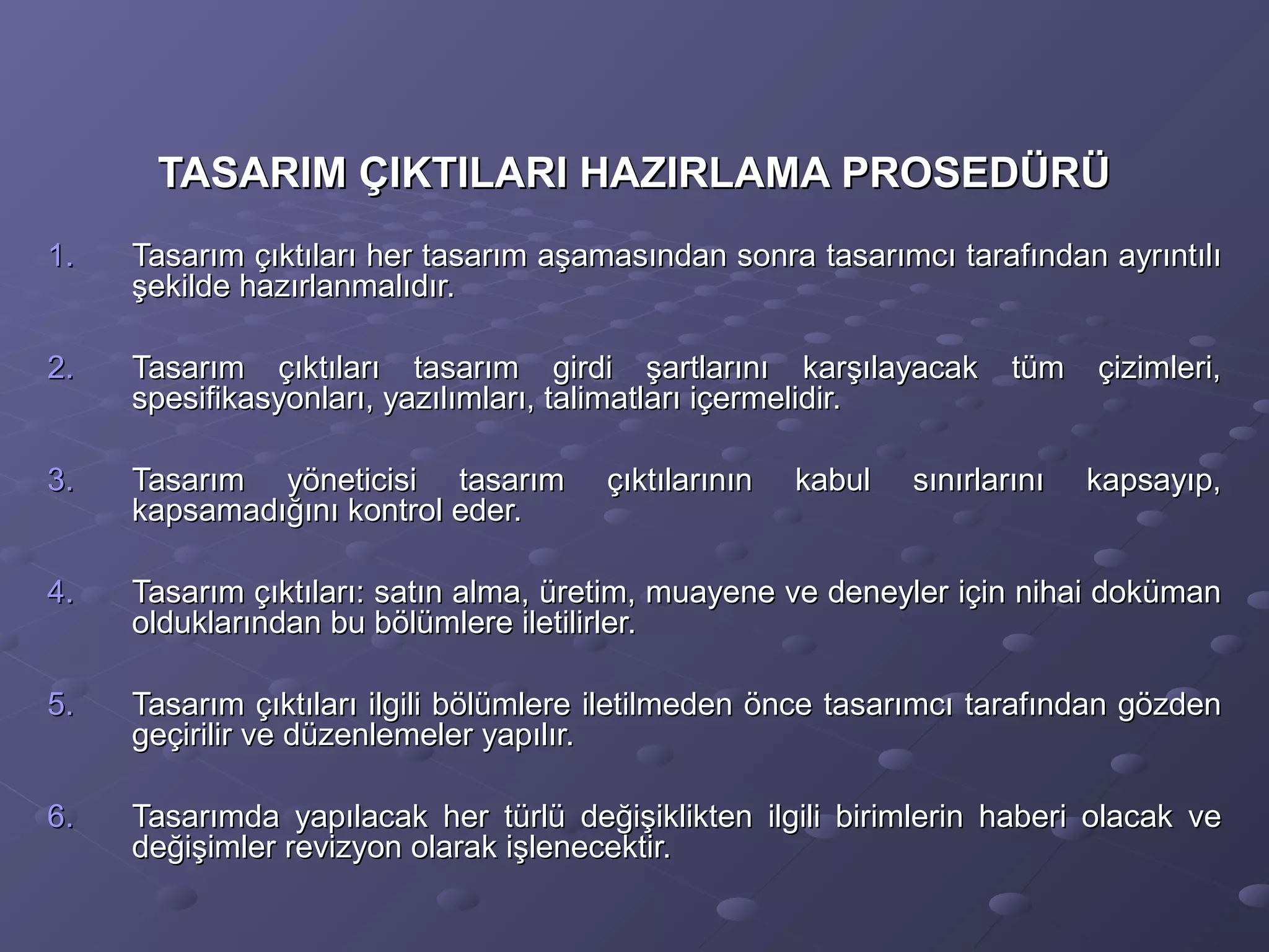 TASARIM ÇIKTILARI HAZIRLAMA PROSEDÜRÜTASARIM ÇIKTILARI HAZIRLAMA PROSEDÜRÜ
1.1. Tasarım çıktıları her tasarım aşamasından sonra tasarımcı tarafından ayrıntılıTasarım çıktıları her tasarım aşamasından sonra tasarımcı tarafından ayrıntılı
şekilde hazırlanmalıdır.şekilde hazırlanmalıdır.
2.2. Tasarım çıktıları tasarım girdi şartlarını karşılayacak tüm çizimleri,Tasarım çıktıları tasarım girdi şartlarını karşılayacak tüm çizimleri,
spesifikasyonları, yazılımları, talimatları içermelidir.spesifikasyonları, yazılımları, talimatları içermelidir.
3.3. Tasarım yöneticisi tasarım çıktılarının kabul sınırlarını kapsayıp,Tasarım yöneticisi tasarım çıktılarının kabul sınırlarını kapsayıp,
kapsamadığını kontrol eder.kapsamadığını kontrol eder.
4.4. Tasarım çıktıları: satın alma, üretim, muayene ve deneyler için nihai dokümanTasarım çıktıları: satın alma, üretim, muayene ve deneyler için nihai doküman
olduklarından bu bölümlere iletilirler.olduklarından bu bölümlere iletilirler.
5.5. Tasarım çıktıları ilgili bölümlere iletilmeden önce tasarımcı tarafından gözdenTasarım çıktıları ilgili bölümlere iletilmeden önce tasarımcı tarafından gözden
geçirilir ve düzenlemeler yapılır.geçirilir ve düzenlemeler yapılır.
6.6. Tasarımda yapılacak her türlü değişiklikten ilgili birimlerin haberi olacak veTasarımda yapılacak her türlü değişiklikten ilgili birimlerin haberi olacak ve
değişimler revizyon olarak işlenecektir.değişimler revizyon olarak işlenecektir.
 