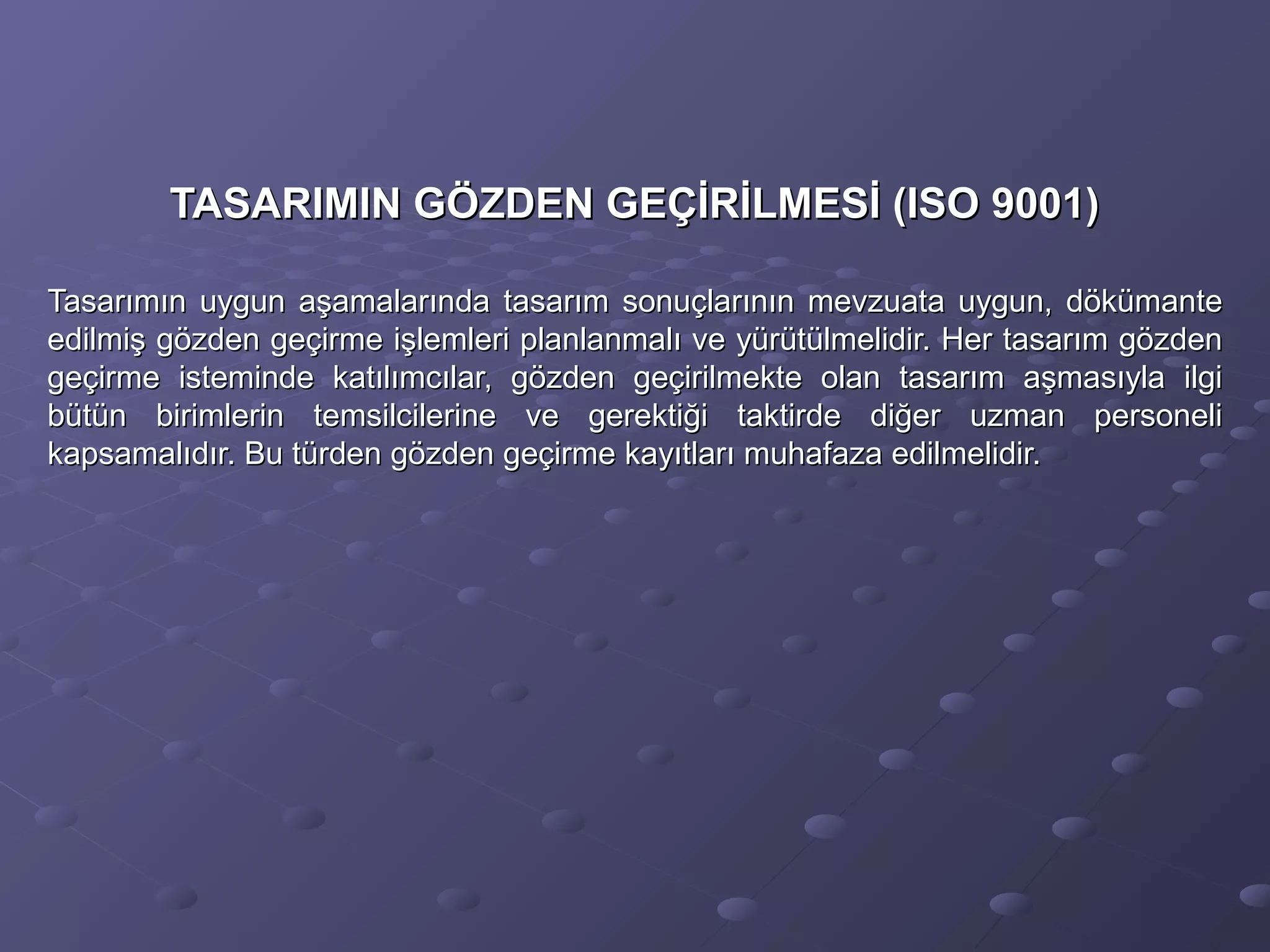 TASARIMIN GÖZDEN GEÇİRİLMESİ (ISO 9001)TASARIMIN GÖZDEN GEÇİRİLMESİ (ISO 9001)
Tasarımın uygun aşamalarında tasarım sonuçlarının mevzuata uygun, dökümanteTasarımın uygun aşamalarında tasarım sonuçlarının mevzuata uygun, dökümante
edilmiş gözden geçirme işlemleri planlanmalı ve yürütülmelidir. Her tasarım gözdenedilmiş gözden geçirme işlemleri planlanmalı ve yürütülmelidir. Her tasarım gözden
geçirme isteminde katılımcılar, gözden geçirilmekte olan tasarım aşmasıyla ilgigeçirme isteminde katılımcılar, gözden geçirilmekte olan tasarım aşmasıyla ilgi
bütün birimlerin temsilcilerine ve gerektiği taktirde diğer uzman personelibütün birimlerin temsilcilerine ve gerektiği taktirde diğer uzman personeli
kapsamalıdır. Bu türden gözden geçirme kayıtları muhafaza edilmelidir.kapsamalıdır. Bu türden gözden geçirme kayıtları muhafaza edilmelidir.
 