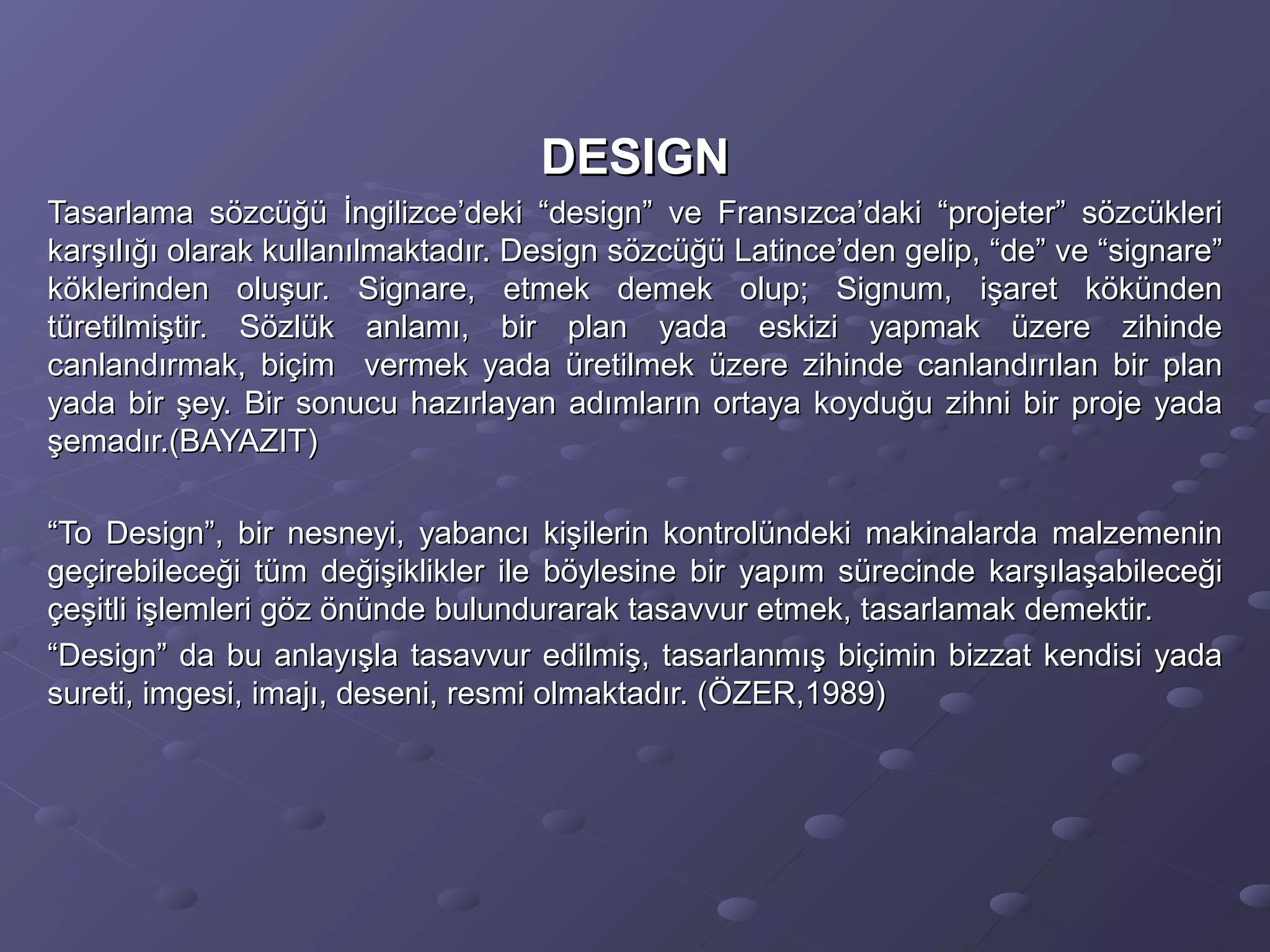 DESIGNDESIGN
Tasarlama sözcüğü İngilizce’deki “design” ve Fransızca’daki “projeter” sözcükleriTasarlama sözcüğü İngilizce’deki “design” ve Fransızca’daki “projeter” sözcükleri
karşılığı olarak kullanılmaktadır. Design sözcüğü Latince’den gelip, “de” ve “signare”karşılığı olarak kullanılmaktadır. Design sözcüğü Latince’den gelip, “de” ve “signare”
köklerinden oluşur. Signare, etmek demek olup; Signum, işaret kökündenköklerinden oluşur. Signare, etmek demek olup; Signum, işaret kökünden
türetilmiştir. Sözlük anlamı, bir plan yada eskizi yapmak üzere zihindetüretilmiştir. Sözlük anlamı, bir plan yada eskizi yapmak üzere zihinde
canlandırmak, biçim vermek yada üretilmek üzere zihinde canlandırılan bir plancanlandırmak, biçim vermek yada üretilmek üzere zihinde canlandırılan bir plan
yada bir şey. Bir sonucu hazırlayan adımların ortaya koyduğu zihni bir proje yadayada bir şey. Bir sonucu hazırlayan adımların ortaya koyduğu zihni bir proje yada
şemadır.(BAYAZIT)şemadır.(BAYAZIT)
““To Design”, bir nesneyi, yabancı kişilerin kontrolündeki makinalarda malzemeninTo Design”, bir nesneyi, yabancı kişilerin kontrolündeki makinalarda malzemenin
geçirebileceği tüm değişiklikler ile böylesine bir yapım sürecinde karşılaşabileceğigeçirebileceği tüm değişiklikler ile böylesine bir yapım sürecinde karşılaşabileceği
çeşitli işlemleri göz önünde bulundurarak tasavvur etmek, tasarlamak demektir.çeşitli işlemleri göz önünde bulundurarak tasavvur etmek, tasarlamak demektir.
““Design” da bu anlayışla tasavvur edilmiş, tasarlanmış biçimin bizzat kendisi yadaDesign” da bu anlayışla tasavvur edilmiş, tasarlanmış biçimin bizzat kendisi yada
sureti, imgesi, imajı, deseni, resmi olmaktadır. (ÖZER,1989)sureti, imgesi, imajı, deseni, resmi olmaktadır. (ÖZER,1989)
 