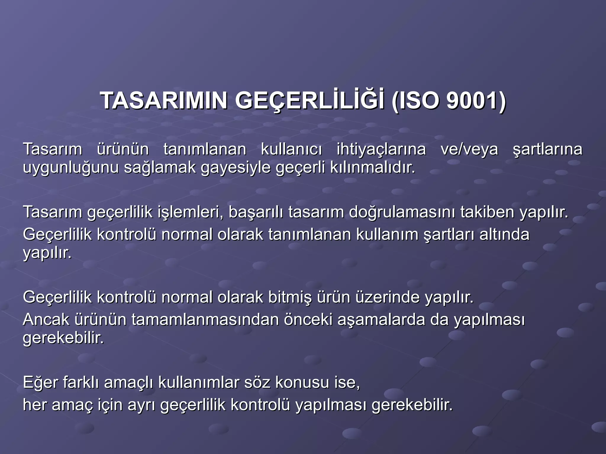 TASARIMIN GEÇERLİLİĞİ (ISO 9001)TASARIMIN GEÇERLİLİĞİ (ISO 9001)
Tasarım ürünün tanımlanan kullanıcı ihtiyaçlarına ve/veya şartlarınaTasarım ürünün tanımlanan kullanıcı ihtiyaçlarına ve/veya şartlarına
uygunluğunu sağlamak gayesiyle geçerli kılınmalıdır.uygunluğunu sağlamak gayesiyle geçerli kılınmalıdır.
Tasarım geçerlilik işlemleri, başarılı tasarım doğrulamasını takiben yapılır.Tasarım geçerlilik işlemleri, başarılı tasarım doğrulamasını takiben yapılır.
Geçerlilik kontrolü normal olarak tanımlanan kullanım şartları altındaGeçerlilik kontrolü normal olarak tanımlanan kullanım şartları altında
yapılır.yapılır.
Geçerlilik kontrolü normal olarak bitmiş ürün üzerinde yapılır.Geçerlilik kontrolü normal olarak bitmiş ürün üzerinde yapılır.
Ancak ürünün tamamlanmasından önceki aşamalarda da yapılmasıAncak ürünün tamamlanmasından önceki aşamalarda da yapılması
gerekebilir.gerekebilir.
Eğer farklı amaçlı kullanımlar söz konusu ise,Eğer farklı amaçlı kullanımlar söz konusu ise,
her amaç için ayrı geçerlilik kontrolü yapılması gerekebilir.her amaç için ayrı geçerlilik kontrolü yapılması gerekebilir.
 