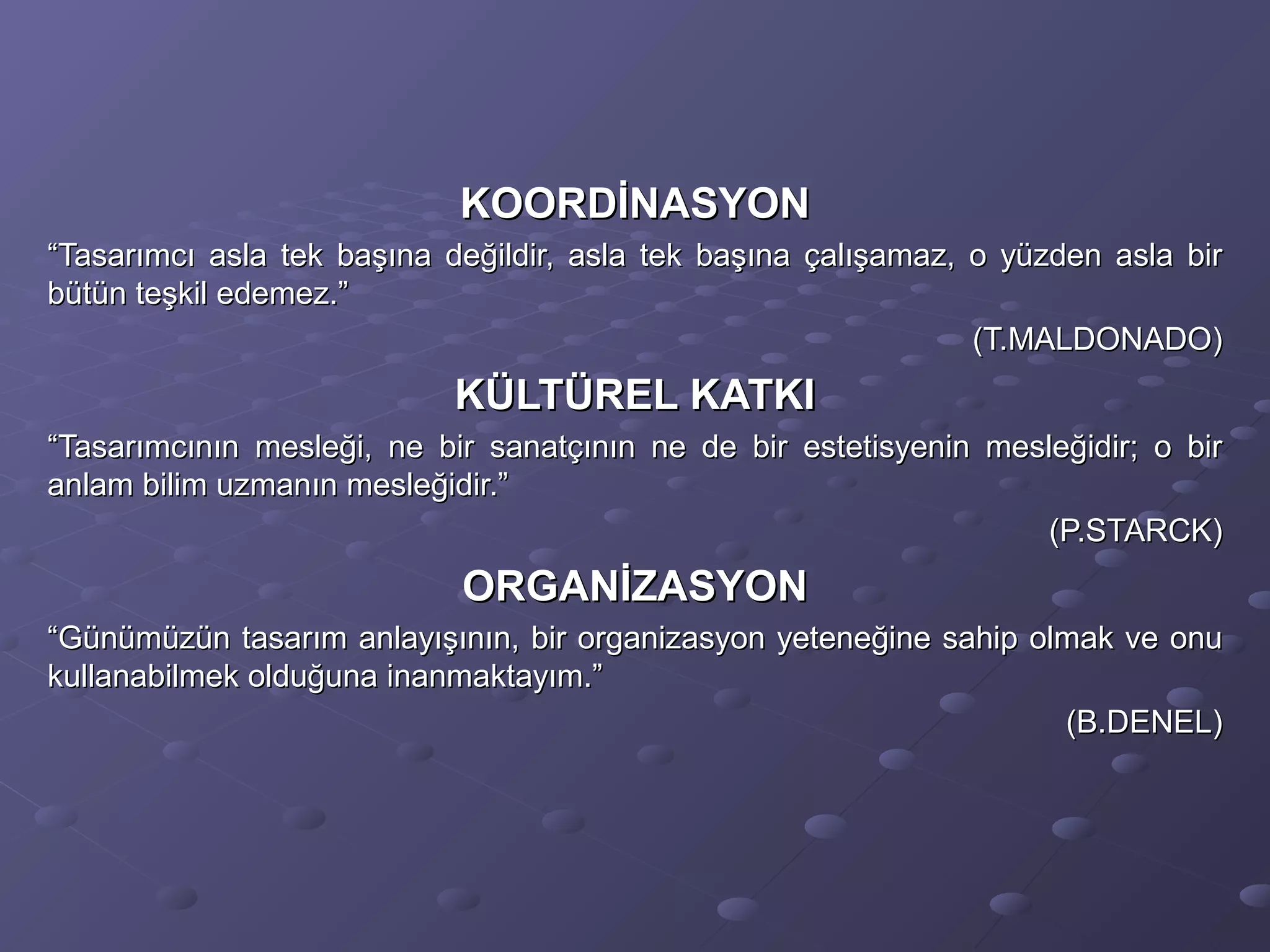 KOORDİNASYONKOORDİNASYON
““Tasarımcı asla tek başına değildir, asla tek başına çalışamaz, o yüzden asla birTasarımcı asla tek başına değildir, asla tek başına çalışamaz, o yüzden asla bir
bütün teşkil edemez.”bütün teşkil edemez.”
(T.MALDONADO)(T.MALDONADO)
KÜLTÜREL KATKIKÜLTÜREL KATKI
““Tasarımcının mesleği, ne bir sanatçının ne de bir estetisyenin mesleğidir; o birTasarımcının mesleği, ne bir sanatçının ne de bir estetisyenin mesleğidir; o bir
anlam bilim uzmanın mesleğidir.”anlam bilim uzmanın mesleğidir.”
(P.STARCK)(P.STARCK)
ORGANİZASYONORGANİZASYON
““Günümüzün tasarım anlayışının, bir organizasyon yeteneğine sahip olmak ve onuGünümüzün tasarım anlayışının, bir organizasyon yeteneğine sahip olmak ve onu
kullanabilmek olduğuna inanmaktayım.”kullanabilmek olduğuna inanmaktayım.”
(B.DENEL)(B.DENEL)
 