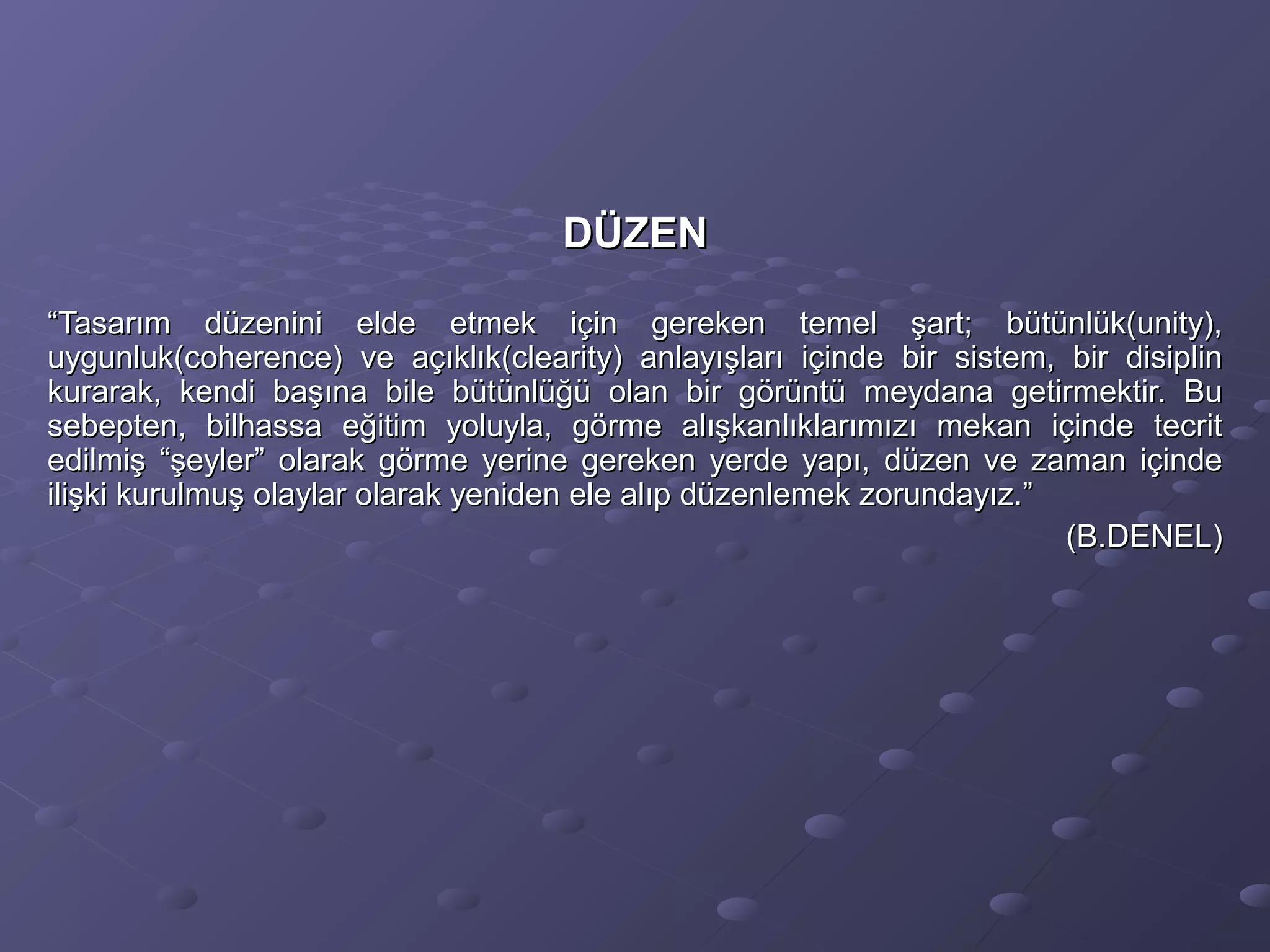 DÜZENDÜZEN
““Tasarım düzenini elde etmek için gereken temel şart; bütünlük(unity),Tasarım düzenini elde etmek için gereken temel şart; bütünlük(unity),
uygunluk(coherence) ve açıklık(clearity) anlayışları içinde bir sistem, bir disiplinuygunluk(coherence) ve açıklık(clearity) anlayışları içinde bir sistem, bir disiplin
kurarak, kendi başına bile bütünlüğü olan bir görüntü meydana getirmektir. Bukurarak, kendi başına bile bütünlüğü olan bir görüntü meydana getirmektir. Bu
sebepten, bilhassa eğitim yoluyla, görme alışkanlıklarımızı mekan içinde tecritsebepten, bilhassa eğitim yoluyla, görme alışkanlıklarımızı mekan içinde tecrit
edilmiş “şeyler” olarak görme yerine gereken yerde yapı, düzen ve zaman içindeedilmiş “şeyler” olarak görme yerine gereken yerde yapı, düzen ve zaman içinde
ilişki kurulmuş olaylar olarak yeniden ele alıp düzenlemek zorundayız.”ilişki kurulmuş olaylar olarak yeniden ele alıp düzenlemek zorundayız.”
(B.DENEL)(B.DENEL)
 