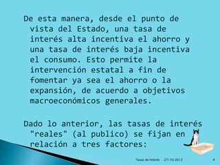 De esta manera, desde el punto de
 vista del Estado, una tasa de
 interés alta incentiva el ahorro y
 una tasa de interés baja incentiva
 el consumo. Esto permite la
 intervención estatal a fin de
 fomentar ya sea el ahorro o la
 expansión, de acuerdo a objetivos
 macroeconómicos generales.

Dado lo anterior, las tasas de interés
 "reales" (al publico) se fijan en
 relación a tres factores:
                       Tasas de Interés   27/10/2012   4
 