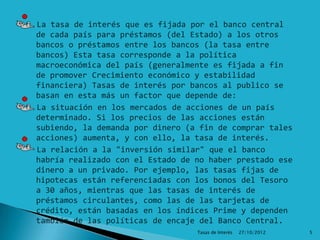 La tasa de interés que es fijada por el banco central
de cada país para préstamos (del Estado) a los otros
bancos o préstamos entre los bancos (la tasa entre
bancos) Esta tasa corresponde a la política
macroeconómica del país (generalmente es fijada a fin
de promover Crecimiento económico y estabilidad
financiera) Tasas de interés por bancos al publico se
basan en esta más un factor que depende de:
La situación en los mercados de acciones de un país
determinado. Si los precios de las acciones están
subiendo, la demanda por dinero (a fin de comprar tales
acciones) aumenta, y con ello, la tasa de interés.
La relación a la "inversión similar" que el banco
habría realizado con el Estado de no haber prestado ese
dinero a un privado. Por ejemplo, las tasas fijas de
hipotecas están referenciadas con los bonos del Tesoro
a 30 años, mientras que las tasas de interés de
préstamos circulantes, como las de las tarjetas de
crédito, están basadas en los índices Prime y dependen
también de las políticas de encaje del Banco Central.
                                  Tasas de Interés   27/10/2012   5
 