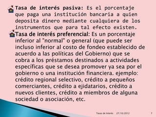    Tasa de interés pasiva: Es el porcentaje
    que paga una institución bancaria a quien
    deposita dinero mediante cualquiera de los
    instrumentos que para tal efecto existen.
   Tasa de interés preferencial: Es un porcentaje
    inferior al "normal" o general (que puede ser
    incluso inferior al costo de fondeo establecido de
    acuerdo a las políticas del Gobierno) que se
    cobra a los préstamos destinados a actividades
    específicas que se desea promover ya sea por el
    gobierno o una institución financiera. ejemplo:
    crédito regional selectivo, crédito a pequeños
    comerciantes, crédito a ejidatarios, crédito a
    nuevos clientes, crédito a miembros de alguna
    sociedad o asociación, etc.

                                   Tasas de Interés   27/10/2012   7
 