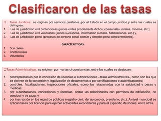  Tasas Jurídicas: se originan por servicios prestados por el Estado en el campo jurídico y entre las cuales se
distinguen:
1. Las de jurisdicción civil contenciosas (juicios civiles propiamente dichos, comerciales, rurales, mineros, etc.);
2. Las de jurisdicción civil voluntarias (juicios sucesorios, información sumaria, habilitaciones, etc.) y,
3. Las de jurisdicción penal (procesos de derecho penal común y derecho penal contravenciones).
CARACTERISTICAS:
1. Son civiles
2. Contenciosas
3. Voluntarias
Tasas Administrativas: se originan por varias circunstancias, entre las cuales se destacan:
1. contraprestación por la concesión de licencias o autorizaciones –tasas administrativas-, como son las que
se derivan de la concesión y legalización de documentos o por certificaciones o autenticaciones;
2. controles, fiscalizaciones, inspecciones oficiales, como las relacionadas con la salubridad y pesas y
medidas;
3. por autorizaciones, concesiones y licencias, como las relacionadas con permisos de edificación, de
conducir y de caza, y
4. por inscripción en los registros públicos (registro civil, del automotor, prendario, etc.). A nivel municipal se
aplican tasas por licencia para ejercer actividades económicas y para el expendio de licores, entre otras.
 