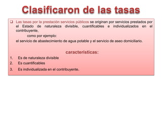  Las tasas por la prestación servicios públicos se originan por servicios prestados por
el Estado de naturaleza divisible, cuantificables e individualizados en el
contribuyente,
como por ejemplo:
el servicio de abastecimiento de agua potable y el servicio de aseo domiciliario.
características:
1. Es de naturaleza divisible
2. Es cuantificables
3. Es individualizada en el contribuyente.
 