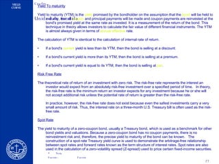 Yield To matuirity Yield to maturity (YTM) is the  yield  promised by the bondholder on the assumption that the  bond  will be held to maturity, that all  coupon  and principal payments will be made and coupon payments are reinvested at the bond's promised yield at the same rate as invested. It is a measurement of the return of the bond. This technique in theory allows investors to calculate the fair value of different financial instruments. The YTM is almost always given in terms of  annual   effective   rate . The calculation of YTM is identical to the calculation of internal rate of return. If a bond's  current   yield  is less than its YTM, then the bond is selling at a discount.  If a bond's current yield is more than its YTM, then the bond is selling at a premium.  If a bond's current yield is equal to its YTM, then the bond is selling at  par .  Risk Free Rate The theoretical rate of return of an investment with zero risk. The risk-free rate represents the interest an investor would expect from an absolutely risk-free investment over a specified period of time.   In theory, the risk-free rate is the minimum return an investor expects for any investment because he or she will not accept additional risk unless the potential rate of return is greater than the risk-free rate. In practice, however, the risk-free rate does not exist because even the safest investments carry a very small amount of risk. Thus, the interest rate on a three-month U.S. Treasury bill is often used as the risk-free rate. Spot Rate The yield to maturity of a zero-coupon bond, usually a Treasury bond, which is used as a benchmark for other bond yields and valuations. Because a zero-coupon bond has no coupon payments, there is no reinvestment risk and, therefore, the precise yield to maturity of the bond can be known.   The construction of a spot rate Treasury yield curve is used to demonstrate the arbitrage-free relationship between spot rates and forward rates known as the term structure of interest rates. Spot rates are also used in the calculation of a zero-volatility spread (Z-spread) used to price certain fixed-income securities. 