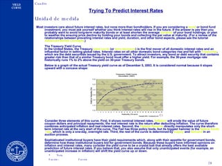 Trying To Predict Interest Rates   Most investors care about future interest rates, but none more than bondholders. If you are considering a  bond  or bond fund investment, you must ask yourself whether you think interest rates will rise in the future. If the answer is yes then you probably want to avoid long-term maturity bonds or at least shorten the average  duration  of your bond holdings; or plan to weather the ensuing price decline by holding your bonds and collecting the par value at maturity. (For a review of the relationships between prevailing interest rates and yield, duration, and other bond aspects, please see the tutorial  Advanced   Bonds   Concepts .)  The Treasury Yield Curve In the United States, the Treasury  yield  curve  (or  term   structure ) is the first mover of all domestic interest rates and an influential factor in setting global rates. Interest rates on all other domestic bond categories rise and fall with  Treasuries , which are the debt securities issued by the U.S. government. To attract investors, any bond or debt security that contains greater risk than that of a similar Treasury bond must offer a higher yield. For example, the 30-year mortgage rate historically runs 1% to 2% above the yield on 30-year Treasury bonds.  Below is a graph of the actual Treasury yield curve as of December 5, 2003. It is considered normal because it slopes upward with a concave shape: Consider three elements of this curve. First, it shows nominal interest rates.  Inflation  will erode the value of future coupon dollars and principal repayments; the real interest rate is the return after deducting inflation. The curve therefore combines anticipated inflation and real interest rates. Second, the  Federal Reserve  directly manipulates only the short-term interest rate at the very start of the curve. The Fed has three policy tools, but its biggest hammer is the  federal  funds   rate , which is only a one-day, overnight rate. Third, the rest of the curve is determined by  supply  and  demand  in an auction process. Sophisticated institutional buyers have their yield requirements which, along with their appetite for government bonds, determine how these institutional buyers bid for government bonds. Because these buyers have informed opinions on inflation and interest rates, many consider the yield curve to be a crystal ball that already offers the best available prediction of future interest rates. If you believe that, you also assume that only unanticipated events (for example, an unanticipated increase in inflation) will shift the yield curve up or down.  