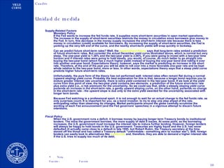 Supply-Related Factors  Monetary Policy If the Fed wants to increase the fed funds rate, it supplies more short-term securities in open market operations. The increase in the supply of short-term securities restricts the money in circulation since borrowers give money to the Fed. In turn, this decrease in the money supply increases the short-term interest rate because there is less money in circulation (credit) available for borrowers. By increasing the supply of short-term securities, the Fed is yanking up the very left end of the curve, and the nearby short-term yields will snap quickly in lockstep.  Can we predict future short-term rates? Well, the  expectations   theory  says that long-term rates embed a prediction of future short-term rates. But consider the actual December yield curve illustrated above, which is normal but very steep. The one-year yield is 1.38% and the two-year yield is 2.06%. If you were going to invest with a two-year time horizon and if interest rates were going to hold steady, you would, of course, do much better to go straight into buying the two-year bond (which has a much higher yield) instead of buying the one-year bond and rolling it over into another one-year bond. Expectations theory, however, says the market is predicting an increase in the short rate. Therefore, at the end of the year you will be able to roll over into a more favorable one-year rate and be kept whole relative to the two-year bond, more or less. In other words, expectations theory says that a steep yield curve predicts higher future short-term rates. Unfortunately, the pure form of the theory has not performed well: interest rates often remain flat during a normal (upward sloping) yield curve. Probably the best explanation for this is that, because a longer bond requires you to endure greater interest rate uncertainty, there is extra yield contained in the two-year bond. If we look at the yield curve from this point of view, the two-year yield contains two elements: a prediction of the future short-term rate plus extra yield (i.e., a risk premium) for the uncertainty. So we could say that, while a steeply sloping yield curve portends an increase in the short-term rate, a gently upward sloping curve, on the other hand, portends no change in the short-term rate - the upward slope is due only to the extra yield awarded for the uncertainty associated with longer term bonds. Because Fed watching is a professional sport, it is not enough to wait for an actual change in the fed funds rate, as only surprises count. It is important for you, as a bond investor, to try to stay one step ahead of the rate, anticipating rather than observing its changes. Market participants around the globe carefully scrutinize the wording of each Fed announcement (and the Fed governors' speeches) in a vigorous attempt to discern future intentions.  Fiscal Policy When the U.S. government runs a deficit, it borrows money by issuing longer term Treasury bonds to institutional lenders. The more the government borrows, the more supply of debt it issues. At some point, as the borrowing increases, the U.S. government must increase the interest rate to induce further lending. However, foreign lenders will always be happy to hold bonds in the U.S. government: Treasuries are highly liquid and the U.S. has never defaulted (it actually came close to a default in late 1995, but Robert Rubin, the Treasury secretary at the time, staved off the threat and has called a Treasury default "unthinkable - something akin to nuclear war"). Still, foreign lenders can easily look to alternatives like  eurobonds  and, therefore, they are able to demand a higher interest rate if the U.S. tries to supply too much of its debt.  