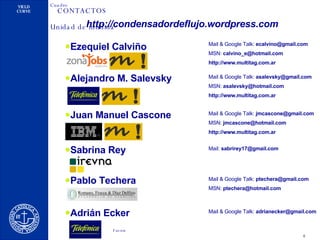 CONTACTOS Ezequiel Calviño Mail & Google Talk:  [email_address] MSN:  [email_address] http://www.multitag.com.ar Alejandro M. Salevsky Mail & Google Talk:  [email_address] MSN:  [email_address] http://www.multitag.com.ar Juan Manuel Cascone Mail & Google Talk:  [email_address] MSN:  [email_address] http://www.multitag.com.ar Sabrina Rey Mail:  [email_address] Pablo Techera Mail & Google Talk:  [email_address] MSN:  [email_address] Adrián Ecker Mail & Google Talk:  [email_address] http://condensadordeflujo.wordpress.com 