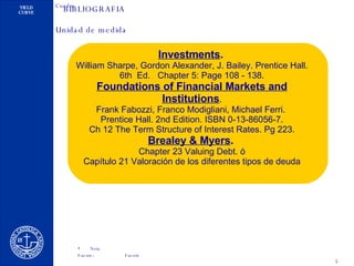 BIBLIOGRAFIA Investments .   William Sharpe, Gordon Alexander, J. Bailey. Prentice Hall. 6th  Ed.  Chapter 5: Page 108 - 138. Foundations of Financial Markets and Institutions . Frank Fabozzi, Franco Modigliani, Michael Ferri.  Prentice Hall. 2nd Edition. ISBN 0-13-86056-7. Ch 12 The Term Structure of Interest Rates. Pg 223. Brealey & Myers .   Chapter 23 Valuing Debt. ó Capítulo 21 Valoración de los diferentes tipos de deuda 