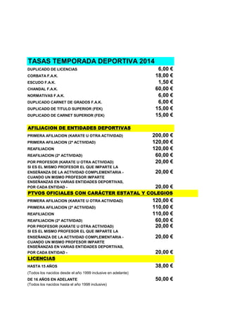 TASAS TEMPORADA DEPORTIVA 2014
DUPLICADO DE LICENCIAS
CORBATA F.A.K.
ESCUDO F.A.K.
CHANDAL F.A.K.
NORMATIVAS F.A.K.
DUPLICADO CARNET DE GRADOS F.A.K.
DUPLICADO DE TITULO SUPERIOR (FEK)
DUPLICADO DE CARNET SUPERIOR (FEK)

6,00 €
18,00 €
1,50 €
60,00 €
6,00 €
6,00 €
15,00 €
15,00 €

AFILIACION DE ENTIDADES DEPORTIVAS
PRIMERA AFILIACION (KARATE U OTRA ACTIVIDAD)
PRIMERA AFILIACION (2ª ACTIVIDAD)
REAFILIACION
REAFILIACION (2ª ACTIVIDAD)
POR PROFESOR (KARATE U OTRA ACTIVIDAD)
SI ES EL MISMO PROFESOR EL QUE IMPARTE LA
ENSEÑANZA DE LA ACTIVIDAD COMPLEMENTARIA CUANDO UN MISMO PROFESOR IMPARTE
ENSEÑANZAS EN VARIAS ENTIDADES DEPORTIVAS,
POR CADA ENTIDAD -

200,00 €
120,00 €
120,00 €
60,00 €
20,00 €
20,00 €
20,00 €

PTVOS OFICIALES CON CARÁCTER ESTATAL Y COLEGIOS
PRIMERA AFILIACION (KARATE U OTRA ACTIVIDAD)
PRIMERA AFILIACION (2ª ACTIVIDAD)
REAFILIACION
REAFILIACION (2ª ACTIVIDAD)
POR PROFESOR (KARATE U OTRA ACTIVIDAD)
SI ES EL MISMO PROFESOR EL QUE IMPARTE LA
ENSEÑANZA DE LA ACTIVIDAD COMPLEMENTARIA CUANDO UN MISMO PROFESOR IMPARTE
ENSEÑANZAS EN VARIAS ENTIDADES DEPORTIVAS,
POR CADA ENTIDAD -

120,00 €
110,00 €
110,00 €
60,00 €
20,00 €
20,00 €
20,00 €

LICENCIAS
HASTA 15 AÑOS

38,00 €

(Todos los nacidos desde el año 1999 inclusive en adelante)
DE 16 AÑOS EN ADELANTE
(Todos los nacidos hasta el año 1998 inclusive)

50,00 €

 