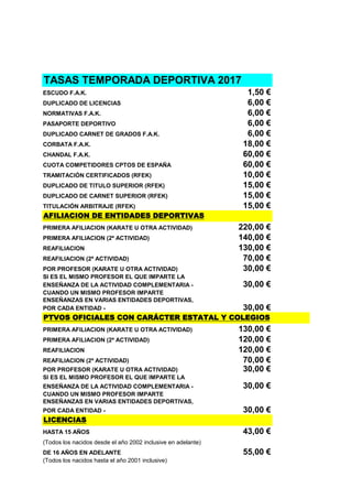 TASAS TEMPORADA DEPORTIVA 2017
ESCUDO F.A.K. 1,50 €
DUPLICADO DE LICENCIAS 6,00 €
NORMATIVAS F.A.K. 6,00 €
PASAPORTE DEPORTIVO 6,00 €
DUPLICADO CARNET DE GRADOS F.A.K. 6,00 €
CORBATA F.A.K. 18,00 €
CHANDAL F.A.K. 60,00 €
CUOTA COMPETIDORES CPTOS DE ESPAÑA 60,00 €
TRAMITACIÓN CERTIFICADOS (RFEK) 10,00 €
DUPLICADO DE TITULO SUPERIOR (RFEK) 15,00 €
DUPLICADO DE CARNET SUPERIOR (RFEK) 15,00 €
TITULACIÓN ARBITRAJE (RFEK) 15,00 €
AFILIACION DE ENTIDADES DEPORTIVAS
PRIMERA AFILIACION (KARATE U OTRA ACTIVIDAD) 220,00 €
PRIMERA AFILIACION (2ª ACTIVIDAD) 140,00 €
REAFILIACION 130,00 €
REAFILIACION (2ª ACTIVIDAD) 70,00 €
POR PROFESOR (KARATE U OTRA ACTIVIDAD) 30,00 €
SI ES EL MISMO PROFESOR EL QUE IMPARTE LA
ENSEÑANZA DE LA ACTIVIDAD COMPLEMENTARIA - 30,00 €
CUANDO UN MISMO PROFESOR IMPARTE
ENSEÑANZAS EN VARIAS ENTIDADES DEPORTIVAS,
POR CADA ENTIDAD - 30,00 €
PTVOS OFICIALES CON CARÁCTER ESTATAL Y COLEGIOS
PRIMERA AFILIACION (KARATE U OTRA ACTIVIDAD) 130,00 €
PRIMERA AFILIACION (2ª ACTIVIDAD) 120,00 €
REAFILIACION 120,00 €
REAFILIACION (2ª ACTIVIDAD) 70,00 €
POR PROFESOR (KARATE U OTRA ACTIVIDAD) 30,00 €
SI ES EL MISMO PROFESOR EL QUE IMPARTE LA
ENSEÑANZA DE LA ACTIVIDAD COMPLEMENTARIA - 30,00 €
CUANDO UN MISMO PROFESOR IMPARTE
ENSEÑANZAS EN VARIAS ENTIDADES DEPORTIVAS,
POR CADA ENTIDAD - 30,00 €
LICENCIAS
HASTA 15 AÑOS 43,00 €
(Todos los nacidos desde el año 2002 inclusive en adelante)
DE 16 AÑOS EN ADELANTE 55,00 €
(Todos los nacidos hasta el año 2001 inclusive)
 