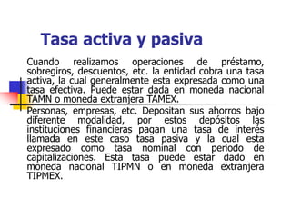 Tasa activa y pasiva
Cuando realizamos operaciones de préstamo,
sobregiros, descuentos, etc. la entidad cobra una tasa
activa, la cual generalmente esta expresada como una
tasa efectiva. Puede estar dada en moneda nacional
TAMN o moneda extranjera TAMEX.
Personas, empresas, etc. Depositan sus ahorros bajo
diferente modalidad, por estos depósitos las
instituciones financieras pagan una tasa de interés
llamada en este caso tasa pasiva y la cual esta
expresado como tasa nominal con periodo de
capitalizaciones. Esta tasa puede estar dado en
moneda nacional TIPMN o en moneda extranjera
TIPMEX.
 