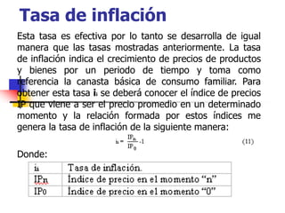 Tasa de inflación
Esta tasa es efectiva por lo tanto se desarrolla de igual
manera que las tasas mostradas anteriormente. La tasa
de inflación indica el crecimiento de precios de productos
y bienes por un periodo de tiempo y toma como
referencia la canasta básica de consumo familiar. Para
obtener esta tasa ii se deberá conocer el índice de precios
IP que viene a ser el precio promedio en un determinado
momento y la relación formada por estos índices me
genera la tasa de inflación de la siguiente manera:
Donde:
 
