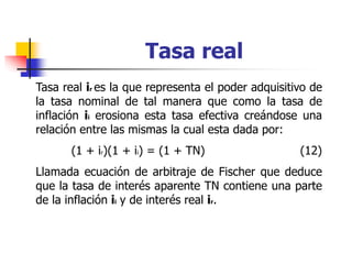 Tasa real
Tasa real ir es la que representa el poder adquisitivo de
la tasa nominal de tal manera que como la tasa de
inflación ii erosiona esta tasa efectiva creándose una
relación entre las mismas la cual esta dada por:
(1 + ir)(1 + ii) = (1 + TN) (12)
Llamada ecuación de arbitraje de Fischer que deduce
que la tasa de interés aparente TN contiene una parte
de la inflación ii y de interés real ir.
 