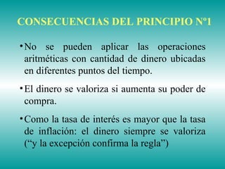 •No se pueden aplicar las operaciones
aritméticas con cantidad de dinero ubicadas
en diferentes puntos del tiempo.
•El dinero se valoriza si aumenta su poder de
compra.
•Como la tasa de interés es mayor que la tasa
de inflación: el dinero siempre se valoriza
(“y la excepción confirma la regla”)
CONSECUENCIAS DEL PRINCIPIO Nº1
 