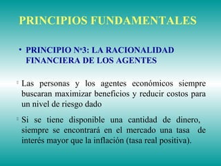 
Las personas y los agentes económicos siempre
buscaran maximizar beneficios y reducir costos para
un nivel de riesgo dado

Si se tiene disponible una cantidad de dinero,
siempre se encontrará en el mercado una tasa de
interés mayor que la inflación (tasa real positiva).
PRINCIPIOS FUNDAMENTALES
• PRINCIPIO No
3: LA RACIONALIDAD
FINANCIERA DE LOS AGENTES
 