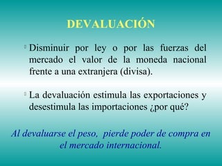 
Disminuir por ley o por las fuerzas del
mercado el valor de la moneda nacional
frente a una extranjera (divisa).

La devaluación estimula las exportaciones y
desestimula las importaciones ¿por qué?
Al devaluarse el peso, pierde poder de compra en
el mercado internacional.
DEVALUACIÓN
 