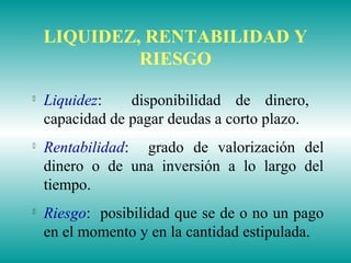 LIQUIDEZ, RENTABILIDAD Y
RIESGO

Liquidez: disponibilidad de dinero,
capacidad de pagar deudas a corto plazo.

Rentabilidad: grado de valorización del
dinero o de una inversión a lo largo del
tiempo.

Riesgo: posibilidad que se de o no un pago
en el momento y en la cantidad estipulada.
 