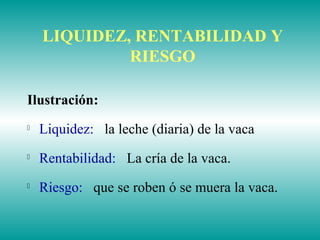 LIQUIDEZ, RENTABILIDAD Y
RIESGO
Ilustración:

Liquidez: la leche (diaria) de la vaca

Rentabilidad: La cría de la vaca.

Riesgo: que se roben ó se muera la vaca.
 