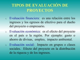 TIPOS DE EVALUACIÓN DE
PROYECTOS
1. Evaluación financiera: es una relación entre los
ingresos y los egresos de efectivo para el dueño
del proyecto o empresario.
2. Evaluación económica: es el efecto del proyecto
en el país o la región. Por ejemplo: gasto o
ahorro de divisas, empleo, impacto ambiental.
3. Evaluación social: Impacto en grupos o clases
sociales. Efecto del proyecto en la distribución
de la riqueza y de los ingresos.
 