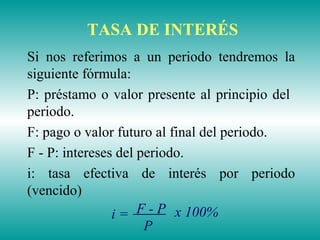 TASA DE INTERÉS
Si nos referimos a un periodo tendremos la
siguiente fórmula:
P: préstamo o valor presente al principio del
periodo.
F: pago o valor futuro al final del periodo.
F - P: intereses del periodo.
i: tasa efectiva de interés por periodo
(vencido)
F - P
P
x 100%i =
 
