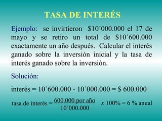 TASA DE INTERÉS
Ejemplo: se invirtieron $10´000.000 el 17 de
mayo y se retiro un total de $10´600.000
exactamente un año después. Calcular el interés
ganado sobre la inversión inicial y la tasa de
interés ganado sobre la inversión.
Solución:
interés = 10´600.000 - 10´000.000 = $ 600.000
x 100% = 6 % anual600.000 por año
10´000.000
tasa de interés =
 