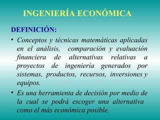 INGENIERÍA ECONÓMICA
DEFINICIÓN:
• Conceptos y técnicas matemáticas aplicadas
en el análisis, comparación y evaluación
financiera de alternativas relativas a
proyectos de ingeniería generados por
sistemas, productos, recursos, inversiones y
equipos.
• Es una herramienta de decisión por medio de
la cual se podrá escoger una alternativa
como el más económica posible.
 