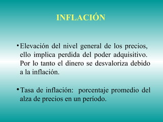 •Elevación del nivel general de los precios,
ello implica perdida del poder adquisitivo.
Por lo tanto el dinero se desvaloriza debido
a la inflación.

Tasa de inflación: porcentaje promedio del
alza de precios en un período.
INFLACIÓN
 