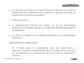 1. Las personas a las que se les haya reconocido el derecho a la asistencia
         jurídica gratuita, acreditando que cumplen los requisitos para ello de
         acuerdo con su normativa reguladora.

      2. El Ministerio Fiscal.

      3. La Administración General del Estado, las de las Comunidades
         Autónomas, las entidades locales y los organismos públicos dependientes
         de todas ellas.

      4. Las Cortes Generales y las Asambleas Legislativas de las Comunidades
         Autónomas.

      REDUCCIÓN EN EL ORDEN SOCIAL

           En el orden social, los trabajadores, sean por cuenta ajena o
           autónomos, tendrán una exención del 60 % en la cuantía de la tasa que
           les corresponda por la interposición de los recursos de suplicación y
           casación.
www.avantgardeabogados.com
 