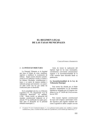 101
EL REGIMEN LEGAL
DE LAS TASAS MUNICIPALES
CARLOS FONSECA SARMIENTO
1. LA POTESTAD TRIBUTARIA
La Potestad Tributaria es la facultad
que tiene el Estado de crear, modificar,
suprimir y establecer la exoneración de
tributos. Según nuestro derecho constitu-
cional en los gobiernos locales se limita a
los tributos vinculados -contribuciones y
tasas-; y se ejerce de manera mediata o
indirecta porque previamente a su ejerci-
cio debe existir una ley que señale las
condiciones para su desarrollo.
En la actualidad esta ley es el Decreto
Legislativo N° 776, denominado “Ley de
Tributación Municipal” -en adelante,
LTM-. Dicha norma, en aplicación del
mandato constitucional dispuesto en el
artículo 74° ha establecido las reglas gene-
rales para el desarrollo de la potestad
tributaria municipal (1
).
Antes de iniciar la explicación del
régimen legal de las tasas municipales,
consideramos conveniente pronunciarnos
respecto a la inconstitucionalidad de la
LTM, cuestión harto discutida desde su
publicación.
La Inconstitucionalidad de la Ley de
Tributación Municipal
Esta norma fue dictada por el Poder
Ejecutivo amparándose en las facultades
legislativas otorgadas por el Congreso me-
diante la Ley N° 26249 del 24 de noviem-
bre de 1993.
Para nuestro régimen constitucional
las leyes del Congreso autorizando al Po-
der Ejecutivo para legislar mediante De-
cretos Legislativos deben cumplir con dos
(1
) El artículo 74° de la Constitución dispone: “(...) Los gobiernos locales pueden crear, modificar y suprimir
contribuciones y tasas, o exonerar de éstas, dentro de su jurisdicción y con los límites que señala la ley (...)”.
 