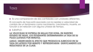 Tasa 
 Es una comparación de dos cantidades con unidades diferentes. 
El concepto de tasa está asociado con la rapidez o velocidad de 
cambio de un fenómeno como nacimiento, crecimiento, muerte, en 
función o en relación con alguna unidad de tiempo. 
 EJEMPLO: 
LA VELOCIDAD SE EXPRESA EN MILLAS POR HORA. EN NUESTRO 
ESTUDIO DE TASAS, LOS ESTUDIANTES DETERMINARÁN LA TASA DE SU 
PULSO (LATIDOS POR MINUTO). 
LUEGO, OBSERVARÁN EL EFECTO QUE PRODUCE EL EJERCICIO EN SU 
TASA DE LATIDOS POR MINUTO Y REPRESENTARÁN GRÁFICAMENTE LOS 
RESULTADOS DE LA CLASE. 
 
