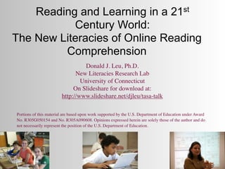 Reading and Learning in a 21st
           Century World:
The New Literacies of Online Reading
         Comprehension
                                  Donald J. Leu, Ph.D.
                              New Literacies Research Lab
                                University of Connecticut
                             On Slideshare for download at:
                        http://www.slideshare.net/djleu/tasa-talk

Portions of this material are based upon work supported by the U.S. Department of Education under Award
No. R305G050154 and No. R305A090608. Opinions expressed herein are solely those of the author and do
not necessarily represent the position of the U.S. Department of Education.
 