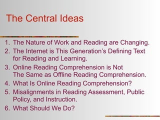The Central Ideas

1. The Nature of Work and Reading are Changing.
2. The Internet is This Generation’s Defining Text
   for Reading and Learning.
3. Online Reading Comprehension is Not
   The Same as Offline Reading Comprehension.
4. What Is Online Reading Comprehension?
5. Misalignments in Reading Assessment, Public
   Policy, and Instruction.
6. What Should We Do?
 