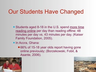 Our Students Have Changed

  Students aged 8-18 in the U.S. spend more time
   reading online per day than reading offline: 48
   minutes per day vs. 43 minutes per day. (Kaiser
   Family Foundation, 2005).
  In Accra, Ghana:

      66% of 15-18 year olds report having gone
       online previously; (Borzekowski, Fobil, &
       Asante, 2006).
 