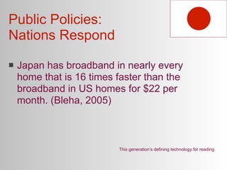 Public Policies:
Nations Respond

   Japan has broadband in nearly every
    home that is 16 times faster than the
    broadband in US homes for $22 per
    month. (Bleha, 2005)



                          This generation’s defining technology for reading.
 