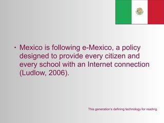 •   Mexico is following e-Mexico, a policy
    designed to provide every citizen and
    every school with an Internet connection
    (Ludlow, 2006).



                         This generation’s defining technology for reading.
 