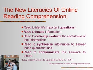 The New Literacies Of Online
Reading Comprehension:
       Read   to identify important questions;
       Read to locate information;
       Read to critically evaluate the usefulness of
        that information;
       Read to synthesize information to answer
        those questions; and
       Read to communicate the answers to
        others.
      (Leu, Kinzer, Coiro, & Cammack, 2004, p. 1570)
                              The new literacies of online reading comprehension
 