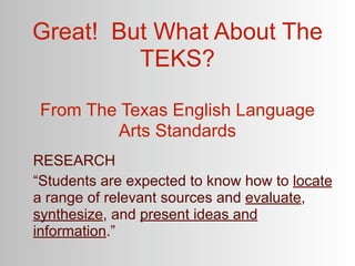 Great! But What About The
         TEKS?

 From The Texas English Language
         Arts Standards
RESEARCH
“Students are expected to know how to locate
a range of relevant sources and evaluate,
synthesize, and present ideas and
information.”
 