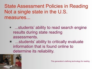 State Assessment Policies in Reading
Not a single state in the U.S.
measures...
      ...students’ ability to read search engine
      results during state reading
      assessments.
       ...students’ ability to critically evaluate
      information that is found online to
      determine its reliability.

                             This generation’s defining technology for reading.
 
