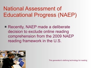 National Assessment of
Educational Progress (NAEP)
   Recently, NAEP made a deliberate
    decision to exclude online reading
    comprehension from the 2009 NAEP
    reading framework in the U.S.



                         This generation’s defining technology for reading.
 