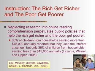 Instruction: The Rich Get Richer
and The Poor Get Poorer

   Neglecting research into online reading
    comprehension perpetuates public policies that
    help the rich get richer and the poor get poorer.
       63% of children from households earning more than
        $75,000 annually reported that they used the Internet
        at school, but only 36% of children from households
        earning less than $15,000 annually (Lazarus, Wainer,
        and Lipper, 2005).

    Leu, McVerry, O’Byrne, Zawilinski,
    Castek, J., Hartman, D.K. (2009).
 