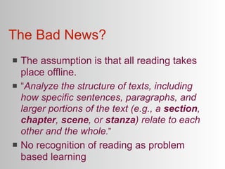 The Bad News?
   The assumption is that all reading takes
    place offline.
   “Analyze the structure of texts, including
    how specific sentences, paragraphs, and
    larger portions of the text (e.g., a section,
    chapter, scene, or stanza) relate to each
    other and the whole.”
   No recognition of reading as problem
    based learning
 