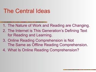The Central Ideas

1. The Nature of Work and Reading are Changing.
2. The Internet is This Generation’s Defining Text
   for Reading and Learning.
3. Online Reading Comprehension is Not
   The Same as Offline Reading Comprehension.
4. What Is Online Reading Comprehension?
 